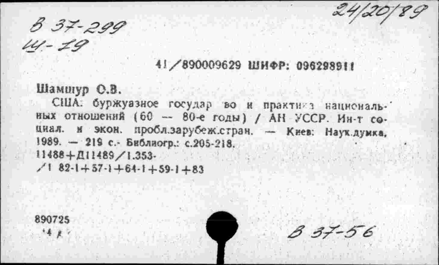 ﻿41/890009629 ШИФР: 096298911
Шамшур О.В.
США. буржуазное государ во и практи- з нацноиаль-' иых отношений (60 — 80-е годы) / АН УССР. Ин-т социал. к экон. пробл.зарубеж.стран. — Киев: Наук.думка. 1989. — 219 с.- Библяогр.: с.205-218.
11488 +Д11489/1.353-
/\ 82-1 + 57-1+64-1+59-1+83
890725